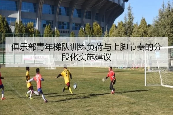 俱乐部青年梯队训练负荷与上脚节奏的分段化实施建议